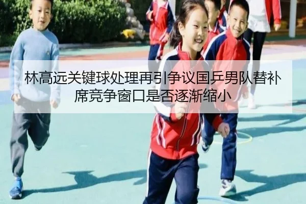 林高远关键球处理再引争议国乒男队替补席竞争窗口是否逐渐缩小